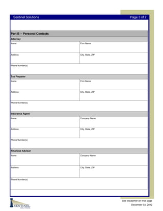 Sentinel Solutions                                    Page 3 of 7




Part B -- Personal Contacts
Attorney
Name                          Firm Name




Address                       City, State, ZIP




Phone Number(s)




Tax Preparer
Name                          Firm Name




Address                       City, State, ZIP




Phone Number(s)




Insurance Agent
Name                          Company Name




Address                       City, State, ZIP




Phone Number(s)




Financial Advisor
Name                          Company Name




Address                       City, State, ZIP




Phone Number(s)




                                                 See disclaimer on final page
                                                         December 03, 2012
 