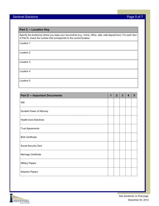 Sentinel Solutions                                                                                         Page 5 of 7



    Part C -- Location Key
    Specify the location(s) where you keep your documents (e.g., home, office, safe, safe-deposit box). For each item
    in Part D, check the number that corresponds to the correct location.

    Location 1



    Location 2



    Location 3



    Location 4


    Location 5




     Part D -- Important Documents                                                         1    2     3     4    5

     Will


     Durable Power of Attorney


     Health-Care Directives


     Trust Agreements


     Birth Certificate


     Social Security Card


     Marriage Certificate


     Military Papers


     Adoption Papers




                                                                                                    See disclaimer on final page
                                                                                                            December 03, 2012
 