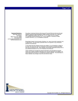 Page 7 of 7




        Sentinel Solutions         Securities, Investment Advisory Services and Financial Planning Services through
          530 Fifth Avenue         qualified Registered Representatives ofMML Investors Services, LLC., Member
                 11th Floor        SIPC. Supervisory Office: 530 Fifth Ave., 14th Fl. ? New York, NY 10036 ?
       New York, NY 10036          212.536.6000 Sentinel Solutions, Inc. is not an affiliate or subsidiary of MML
                                   Investors Services, LLC or its affiliated companies.
             212-536-6150
cschneider@sentinelsolutions.com
       www.sentinelsolutions.com
                                   Broadridge Investor Communication Solutions, Inc. does not provide investment, tax,
                                   or legal advice. The information presented here is not specific to any individual's
                                   personal circumstances.

                                   To the extent that this material concerns tax matters, it is not intended or written to
                                   be used, and cannot be used, by a taxpayer for the purpose of avoiding penalties
                                   that may be imposed by law. Each taxpayer should seek independent advice from a
                                   tax professional based on his or her individual circumstances.

                                   These materials are provided for general information and educational purposes
                                   based upon publicly available information from sources believed to be reliable—we
                                   cannot assure the accuracy or completeness of these materials. The information in
                                   these materials may change at any time and without notice.




                                                                                    Copyright 2012 Forefield, Inc. All Rights Reserved.
 