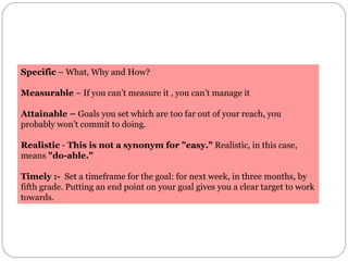 Specific  – What, Why and How? Measurable  – If you can’t measure it , you can’t manage it Attainable –  Goals you set whi...