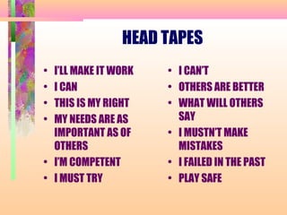 HEAD TAPES
• I’LL MAKE IT WORK
• I CAN
• THIS IS MY RIGHT
• MY NEEDS ARE AS
IMPORTANT AS OF
OTHERS
• I’M COMPETENT
• I MUST TRY
• I CAN’T
• OTHERS ARE BETTER
• WHAT WILL OTHERS
SAY
• I MUSTN’T MAKE
MISTAKES
• I FAILED IN THE PAST
• PLAY SAFE
 