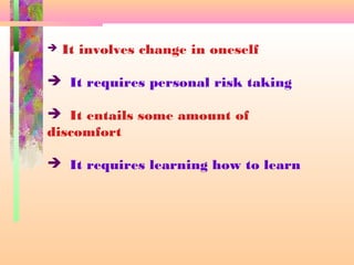  It involves change in oneself
 It requires personal risk taking
 It entails some amount of
discomfort
 It requires learning how to learn
 