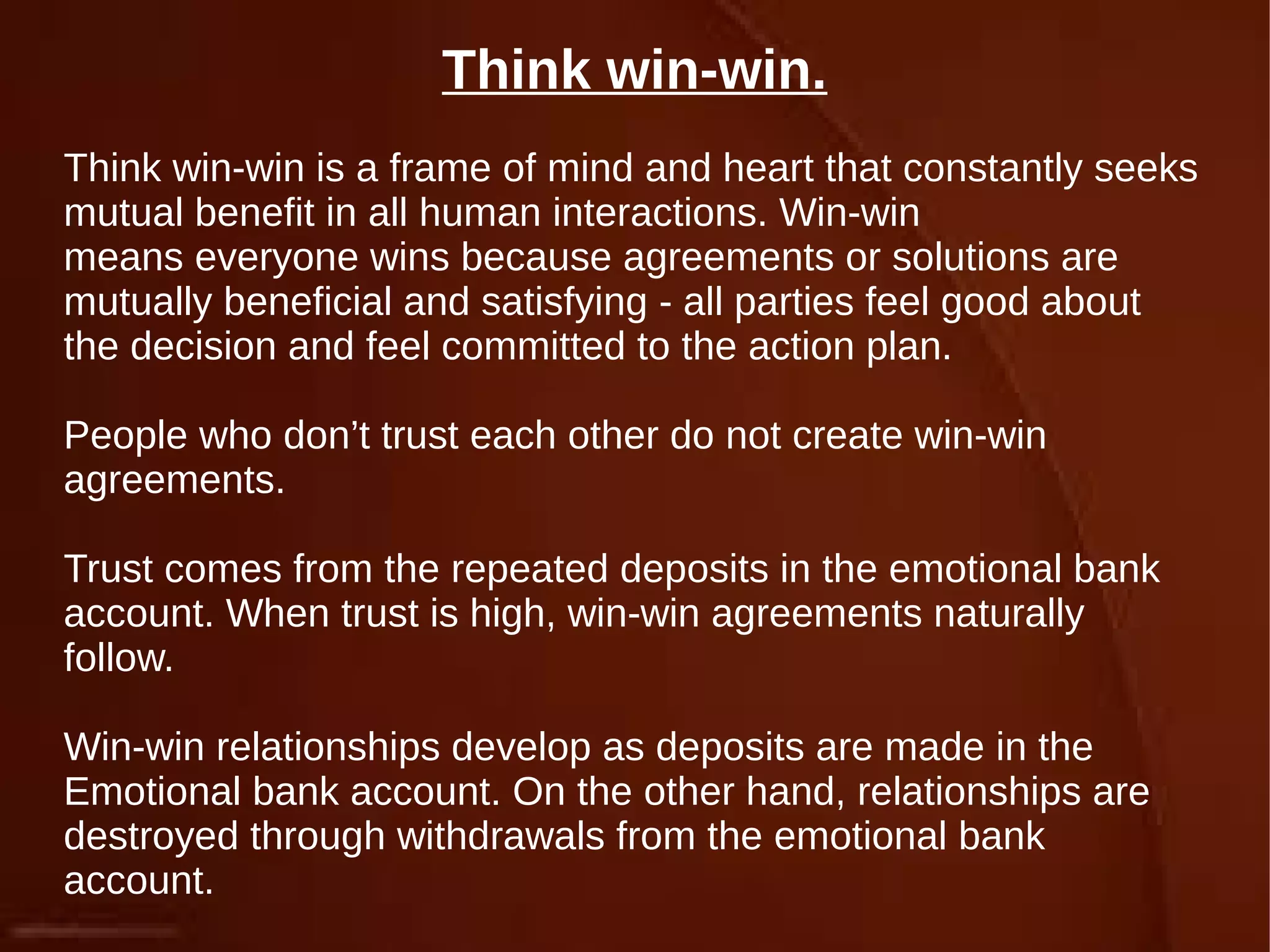 Think win-win.
Think win-win is a frame of mind and heart that constantly seeks
mutual benefit in all human interactions. Win-win
means everyone wins because agreements or solutions are
mutually beneficial and satisfying - all parties feel good about
the decision and feel committed to the action plan.
People who don’t trust each other do not create win-win
agreements.
Trust comes from the repeated deposits in the emotional bank
account. When trust is high, win-win agreements naturally
follow.
Win-win relationships develop as deposits are made in the
Emotional bank account. On the other hand, relationships are
destroyed through withdrawals from the emotional bank
account.
 