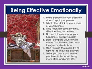 Being Effective Emotionally
1. Make peace with your past so it
doesn’t spoil your present.
2. What others think of you is none
of your business.
3. Time heals almost everything.
Give the time, some time.
4. No one is the reason for your
happiness, except yourself.
5. Don’t compare your life with
others. You have no idea what
their journey is all about.
6. Stop thinking too much. It’s all
right not to know the answers.
7. Smile, you don’t own all the
problems in the world. Laugh
more often and enjoy life.
mnRAJU

 