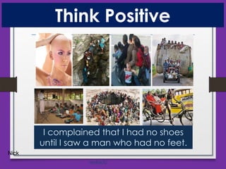 Think Positive

I complained that I had no shoes
until I saw a man who had no feet.
Nick
mnRAJU

 