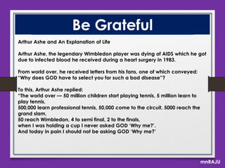 Be Grateful
Arthur Ashe and An Explanation of Life
Arthur Ashe, the legendary Wimbledon player was dying of AIDS which he got
due to infected blood he received during a heart surgery in 1983.
From world over, he received letters from his fans, one of which conveyed:
“Why does GOD have to select you for such a bad disease”?
To this, Arthur Ashe replied:
“The world over — 50 million children start playing tennis, 5 million learn to
play tennis,
500,000 learn professional tennis, 50,000 come to the circuit, 5000 reach the
grand slam,
50 reach Wimbledon, 4 to semi final, 2 to the finals,
when I was holding a cup I never asked GOD „Why me?‟.
And today in pain I should not be asking GOD „Why me?‟

mnRAJU

 