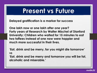Present vs Future
Delayed gratification is a marker for success
One lakh now or one lakh after one year?
Forty years of Research by Walter Mischel of Stanford
University: Children who waited for 15 minutes to eat
two toffees instead of one now were happier and
much more successful in their lives.

„Eat, drink and be merry, for you might die tomorrow‟
vs
„Eat, drink and be merry and tomorrow you will be fat,
alcoholic and miserable.‟
mnRAJU

 