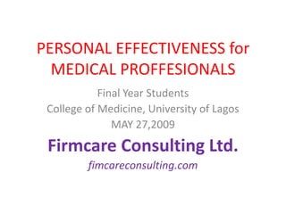 PERSONAL EFFECTIVENESS for
  MEDICAL PROFFESIONALS
            Final Year Students
 College of Medicine, University of Lagos
               MAY 27,2009
 Firmcare Consulting Ltd.
         fimcareconsulting.com
 