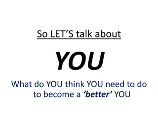 So LET’S talk about
YOU
What do YOU think YOU need to do
to become a ‘better’ YOU
 