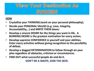 HOW
• Crystallize your THINKING (work on your personal philosophy);
• Decide your PERSONAL VALUES (e.g. Love, Integrity,
Accountability,…) and WRITE THEM down;
• Develop a sincere DESIRE for the things you want in life. A
BURNING DESIRE is the greatest motivation for every action;
• Develop supreme CONFIDENCE in yourself and your abilities.
Enter every activities without giving recognition to the possibility
of defeat;
• Develop a dogged DETERMINATION to follow through on your
plan regardless of obstacles, criticism or circumstances.
• FIND OUT what successful people do and do it.
DON’T BE A WASTE, SOW THE SEED.
 