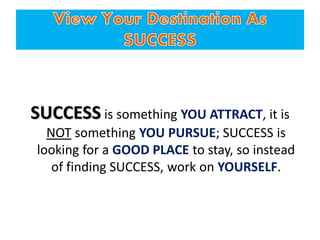 SUCCESS is something YOU ATTRACT, it is
NOT something YOU PURSUE; SUCCESS is
looking for a GOOD PLACE to stay, so instead
of finding SUCCESS, work on YOURSELF.
 