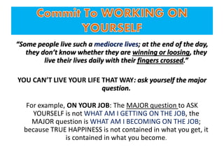 “Some people live such a mediocre lives; at the end of the day,
they don’t know whether they are winning or loosing, they
live their lives daily with their fingers crossed.”
YOU CAN’T LIVE YOUR LIFE THAT WAY: ask yourself the major
question.
For example, ON YOUR JOB: The MAJOR question to ASK
YOURSELF is not WHAT AM I GETTING ON THE JOB, the
MAJOR question is WHAT AM I BECOMING ON THE JOB;
because TRUE HAPPINESS is not contained in what you get, it
is contained in what you become.
 