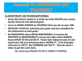 So WHAT MUST I DO TO DEVELOP MYSELF.
• Know that there’s power in a made up mind; DECIDE your career,
family, financial and spiritual goals.
• Learn to WORK HARDER on YOURSELF than you do on your JOB.
• DEVELOP a PLAN for achieving your goals and set a deadline for
the attainment of each goals.
• Be PASSIONATE about BEING RESPONSIBLE; In essence be
DOVOTED to RESPONSIBILITY, ensure you take action ALWAYS.
Know WHAT TO DO and DO IT. Pastor Sam Adeyemi said, Do not
spend your life just dreaming about ‘DOING IT’. A lot of people
will want to ‘DO IT’. But WINNERS will ‘DO IT’. They do what it
takes to get the work done.
SO, when you DECIDE TO DO IT; MAKE IT HAPPEN.
 