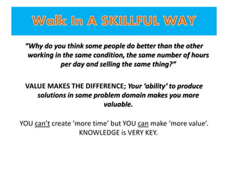“Why do you think some people do better than the other
working in the same condition, the same number of hours
per day and selling the same thing?”
VALUE MAKES THE DIFFERENCE; Your ‘ability’ to produce
solutions in some problem domain makes you more
valuable.
YOU can’t create ‘more time’ but YOU can make ‘more value’.
KNOWLEDGE is VERY KEY.
 