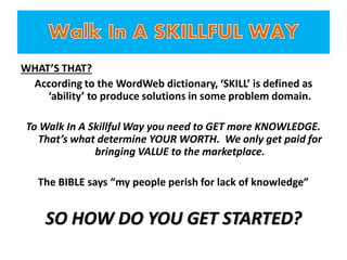 WHAT’S THAT?
According to the WordWeb dictionary, ‘SKILL’ is defined as
‘ability’ to produce solutions in some problem domain.
To Walk In A Skillful Way you need to GET more KNOWLEDGE.
That’s what determine YOUR WORTH. We only get paid for
bringing VALUE to the marketplace.
The BIBLE says “my people perish for lack of knowledge”
SO HOW DO YOU GET STARTED?
 
