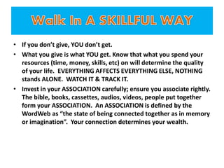 • If you don’t give, YOU don’t get.
• What you give is what YOU get. Know that what you spend your
resources (time, money, skills, etc) on will determine the quality
of your life. EVERYTHING AFFECTS EVERYTHING ELSE, NOTHING
stands ALONE. WATCH IT & TRACK IT.
• Invest in your ASSOCIATION carefully; ensure you associate rightly.
The bible, books, cassettes, audios, videos, people put together
form your ASSOCIATION. An ASSOCIATION is defined by the
WordWeb as “the state of being connected together as in memory
or imagination”. Your connection determines your wealth.
 