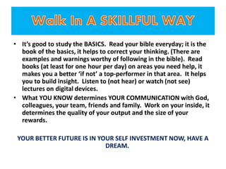 • It’s good to study the BASICS. Read your bible everyday; it is the
book of the basics, it helps to correct your thinking. (There are
examples and warnings worthy of following in the bible). Read
books (at least for one hour per day) on areas you need help, it
makes you a better ‘if not’ a top-performer in that area. It helps
you to build insight. Listen to (not hear) or watch (not see)
lectures on digital devices.
• What YOU KNOW determines YOUR COMMUNICATION with God,
colleagues, your team, friends and family. Work on your inside, it
determines the quality of your output and the size of your
rewards.
YOUR BETTER FUTURE IS IN YOUR SELF INVESTMENT NOW, HAVE A
DREAM.
 
