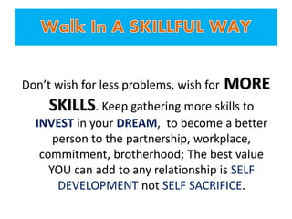 Don’t wish for less problems, wish for MORE
SKILLS. Keep gathering more skills to
INVEST in your DREAM, to become a better
person to the partnership, workplace,
commitment, brotherhood; The best value
YOU can add to any relationship is SELF
DEVELOPMENT not SELF SACRIFICE.
 
