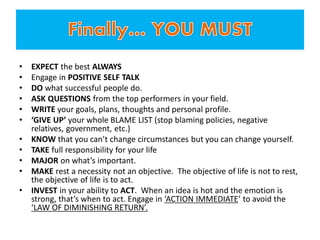 • EXPECT the best ALWAYS
• Engage in POSITIVE SELF TALK
• DO what successful people do.
• ASK QUESTIONS from the top performers in your field.
• WRITE your goals, plans, thoughts and personal profile.
• ‘GIVE UP’ your whole BLAME LIST (stop blaming policies, negative
relatives, government, etc.)
• KNOW that you can’t change circumstances but you can change yourself.
• TAKE full responsibility for your life
• MAJOR on what’s important.
• MAKE rest a necessity not an objective. The objective of life is not to rest,
the objective of life is to act.
• INVEST in your ability to ACT. When an idea is hot and the emotion is
strong, that’s when to act. Engage in ‘ACTION IMMEDIATE’ to avoid the
‘LAW OF DIMINISHING RETURN’.
 