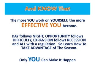 The more YOU work on YOURSELF, the more
EFFECTIVE YOU become.
DAY follows NIGHT, OPPORTUNITY follows
DIFFICULTY, EXPANSION follows RECESSION
and ALL with a regulation. So Learn How To
TAKE ADVANTAGE of The Season.
Only YOU Can Make It Happen
 