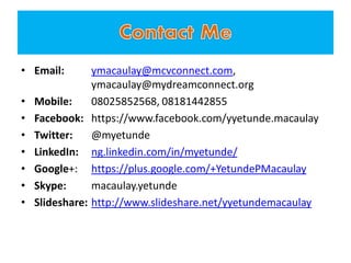 • Email: ymacaulay@mcvconnect.com,
ymacaulay@mydreamconnect.org
• Mobile: 08025852568, 08181442855
• Facebook: https://www.facebook.com/yyetunde.macaulay
• Twitter: @myetunde
• LinkedIn: ng.linkedin.com/in/myetunde/
• Google+: https://plus.google.com/+YetundePMacaulay
• Skype: macaulay.yetunde
• Slideshare: http://www.slideshare.net/yyetundemacaulay
 