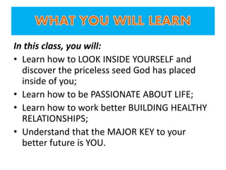 In this class, you will:
• Learn how to LOOK INSIDE YOURSELF and
discover the priceless seed God has placed
inside of you;
• Learn how to be PASSIONATE ABOUT LIFE;
• Learn how to work better BUILDING HEALTHY
RELATIONSHIPS;
• Understand that the MAJOR KEY to your
better future is YOU.
 