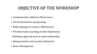 OBJECTIVE OF THE WORKSHOP
• Communication skills for effectiveness.
• Art of introduction and greeting.
• Body language to enhance effectiveness.
• Prioritize tasks according to their importance.
• Building rapport & trust in work relationship.
• Being proactive and assertive behaviour.
• Stress Management.
 