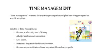 TIME MANAGEMENT
“Time management” refers to the way that you organize and plan how long you spend on
specific activities.
Benefits of Time Management:
• Greater productivity and efficiency.
• A better professional reputation.
• Less stress.
• Increased opportunities for advancement.
• Greater opportunities to achieve important life and career goals.
 