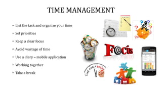 TIME MANAGEMENT
• List the task and organize your time
• Set priorities
• Keep a clear focus
• Avoid wastage of time
• Use a diary – mobile application
• Working together
• Take a break
 