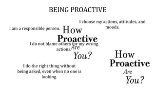 BEING PROACTIVE
I do not blame others for my wrong
actions.
I am a responsible person.
I choose my actions, attitudes, and
moods.
I do the right thing without
being asked, even when no one is
looking.
 