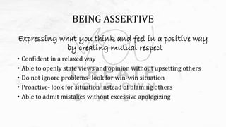 BEING ASSERTIVE
Expressing what you think and feel in a positive way
by creating mutual respect
• Confident in a relaxed way
• Able to openly state views and opinion without upsetting others
• Do not ignore problems- look for win-win situation
• Proactive- look for situation instead of blaming others
• Able to admit mistakes without excessive apologizing
 