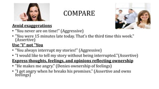 COMPARE
Avoid exaggerations
• "You never are on time!" (Aggressive)
• "You were 15 minutes late today. That's the third time this week."
(Assertive)
Use "I" not "You
• "You always interrupt my stories!" (Aggressive)
• "I would like to tell my story without being interrupted."(Assertive)
Express thoughts, feelings, and opinions reflecting ownership
• "He makes me angry." (Denies ownership of feelings)
• "I get angry when he breaks his promises." (Assertive and owns
feelings)
 