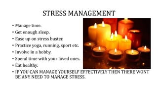 STRESS MANAGEMENT
• Manage time.
• Get enough sleep.
• Ease up on stress buster.
• Practice yoga, running, sport etc.
• Involve in a hobby.
• Spend time with your loved ones.
• Eat healthy.
• IF YOU CAN MANAGE YOURSELF EFFECTIVELY THEN THERE WONT
BE ANY NEED TO MANAGE STRESS.
 