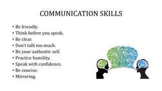 COMMUNICATION SKILLS
• Be friendly.
• Think before you speak.
• Be clear.
• Don’t talk too much.
• Be your authentic self.
• Practice humility.
• Speak with confidence.
• Be concise.
• Mirroring.
 