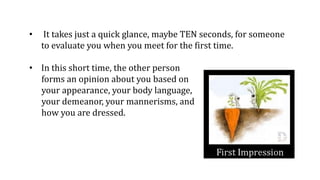 • It takes just a quick glance, maybe TEN seconds, for someone
to evaluate you when you meet for the first time.
• In this short time, the other person
forms an opinion about you based on
your appearance, your body language,
your demeanor, your mannerisms, and
how you are dressed.
 
