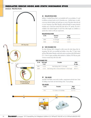 INSULATED RESCUE HOOK AND STATIC DISCHARGE STICK
SHOCK PROTECTION

INSULATED RESCUE HOOK
to withdraw an injured worker out of a hazardous area. Confined spaces, in vaults,
or just near electrical cabinets and switch gear are some of the places where this tool
is a must. Featuring a foam filled, fiberglass reinforced handle for superior electrical
available in the standard lengths of 6 and 8 feet. Other lengths are available as a
special order. Contact us with your requirements.
INSULATED RESCUE HOOK
Cat. No.

Dimensions
ft. ( m )

Weight
lbs. (kgs)

24401 Rescue Hook

STATIC DISCHARGE STICK
The Static Discharge Stick is designed to safely remove the static charge after decell foam filled tubular fiberglass switch stick made in accordance with ASTM Standard
F711. 6 feet of copper grounding cable attached to a Salisbury 1814 flat jaw grade
3 bronze serrated clamp with strain relief.
STATIC DISCHARGE STICK
Cat. No.

20817

22629 Static Discharge Stick
w/ Universal Attachment

Cable Length
ft. (m)

Description

Weight
lbs. (kgs)

TOOL HOLDER
SALCOR® Tool Holders secure tools to trailers, compartments and tool rooms. Great
for holding rescue hooks and static discharge sticks. 12 per package.
TOOL HOLDER
Cat. No.
1192

Description

Weight
lbs. (kgs)

1.25 ( 32mm ) I.D. Tool Holder

3.5 ( 1.6 )

1192

46

SALISBURY

101 E. Crossroads Pkwy., Ste. A Bolingbrook, IL 60440 U.S.A. Toll Free:877.406.4501

U.S.A. Toll Free Fax:866.824.4922

 