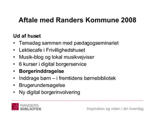 Aftale med Randers Kommune 2008 Ud af huset Temadag sammen med pædagogseminariet Lektiecafe i Frivillighedshuset Musik-blog og lokal musikvejviser 6 kurser i digital borgerservice Borgerinddragelse Inddrage børn – i fremtidens børnebibliotek Brugerundersøgelse Ny digital borgerinvolvering  