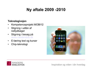 Ny aftale 2009 -2010 Teknologivejen Kompetenceprojekt MOBI12 Stigning i udlån af netlydbøger Stigning i besøg på  www.randersbib.dk E-læring test og kurser Chip-teknologi 