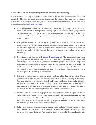 Live Radio Shows on Personal Empowerment for Better Understanding
Live radio shows are a joy to listen to. Most radio shows are pre-taped shows and also telecasted
repeatedly. This does not create much enthusiasm among the listeners. Everyone likes to listen to
a show that is live as you know that you can interact in the current moment. A few live radio
shows discuss about universal soul love.
 If the only purpose of listening to radio were to listen to songs, then people would rather
listen to the playlist on their phones. The highlight of radio shows is that you get much
more than just music. You get to interact with radio jockeys on various topics or just have
a nice casual talk. Most shows provide latest news updates, which you can listen to while
you are on the go.
 Though most stations stick to offering pretty much the same things, there are a few that
go beyond this to provide something really useful for people. They telecast shows which
are aimed at improving the life of people. They conduct certain shows with focus on
bettering the quality of life. Most of these are live shows which makes it even more
interesting.
 These leaders help listeners with personal empowerment. The mechanical routine can
get really boring and dull at times, where you may end up doubting your abilities and
whatever you do. At such times, you need a boost that gets you motivated and keeps you
going. This is when shows that focus on personal empowerment can help. They make you
feel better about who you are and also confident about whatever you do. When you are
empowered, you are naturally going to perform better in things that really matter to you
and also spread this positivity to other people.
 Listening to radio shows is something most people do while they are travelling. When
you are stuck in a traffic jam, you have nothing better to do than listening to the radio.
You may not always have someone to talk on the phone with. Just sitting and waiting for
the jam to clear out a bit could be very boring. You would want something for
entertainment to kill time. This is especially for people who have to travel very far. There
are many radio stations telecasting the best shows which you can listen to.
 The live shows are conducted by popular radio stations to help focus on topics that really
matter to humanity today. All the shows are conducted by transformational leaders who
have experienced a lot in life and know how to transform people in terms of the quality of
their life. These are interactive shows, giving people an opportunity to share what they
feel and also get their issues sorted by these experts.
 Radio stations usually discuss numerous current topics and give people a chance to voice
their opinions. All you have to do is just call the show and talk out whatever you feel
about the topic being discussed. You can also listen to what other listeners have to say.
 