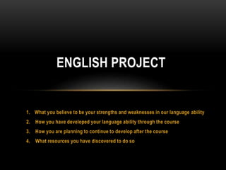 1. What you believe to be your strengths and weaknesses in our language ability
2. How you have developed your language ability through the course
3. How you are planning to continue to develop after the course
4. What resources you have discovered to do so
ENGLISH PROJECT
 