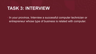 TASK 3: INTERVIEW
• In your province, Interview a successful computer technician or
entrepreneur whose type of business is related with computer.
 