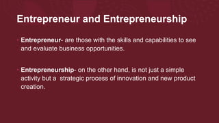 Entrepreneur and Entrepreneurship
• Entrepreneur- are those with the skills and capabilities to see
and evaluate business opportunities.
• Entrepreneurship- on the other hand, is not just a simple
activity but a strategic process of innovation and new product
creation.
 