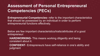 Assessment of Personal Entrepreneural
Competencies (PECs)
Entrepreneurial Competencies- refer to the important characteristics
that should be possessed by an individual in order to perform
entrepreneurial functions effectively.
Below are few important characteristics/traits/attributes of a good
entrepreneur:
• HARDWORKING- This means working diligently and being
consistent about it.
• CONFIDENT- Entrepreneurs have self-reliance in one’s ability and
judgment
 