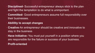 • Disciplined- Successful entrepreneur always stick to the plan
and fight the temptation to do what is unimportant.
• Committed- Good entrepreneurs assume full responsibility over
their businesses.
• Abilility to accept changes
• Creative-An entrepreneur should be creative and innovative to
stay in the business
• Have Initiative- You must put yourself in a position where you
are responsible for the failure or success of your business.
• Profit-oriented
 