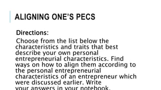 ALIGNING ONE’S PECS
Directions:
Choose from the list below the
characteristics and traits that best
describe your own personal
entrepreneurial characteristics. Find
ways on how to align them according to
the personal entrepreneurial
characteristics of an entrepreneur which
were discussed earlier. Write
 