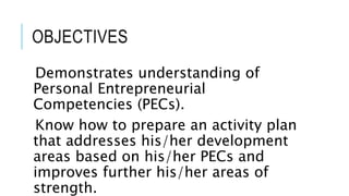 OBJECTIVES
Demonstrates understanding of
Personal Entrepreneurial
Competencies (PECs).
Know how to prepare an activity plan
that addresses his/her development
areas based on his/her PECs and
improves further his/her areas of
strength.
 