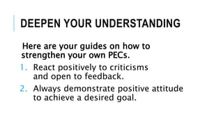 DEEPEN YOUR UNDERSTANDING
Here are your guides on how to
strengthen your own PECs.
1. React positively to criticisms
and open to feedback.
2. Always demonstrate positive attitude
to achieve a desired goal.
 