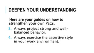 DEEPEN YOUR UNDERSTANDING
Here are your guides on how to
strengthen your own PECs.
3. Always project strong and well-
balanced behavior.
4. Always exercise the assertive style
in your work environment.
 