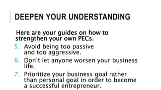 DEEPEN YOUR UNDERSTANDING
Here are your guides on how to
strengthen your own PECs.
5. Avoid being too passive
and too aggressive.
6. Don’t let anyone worsen your business
life.
7. Prioritize your business goal rather
than personal goal in order to become
a successful entrepreneur.
 