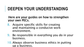 DEEPEN YOUR UNDERSTANDING
Here are your guides on how to strengthen
your own PECs.
8. Acquire specific skills for creating
and maintaining a conducive work
environment.
9. Be responsible in everything you do in your
business.
10. Always observe business ethics in putting
up a business.
 